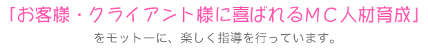 「お客様・クライアント様に喜ばれるＭＣ人材育成」をモットーに、楽しく指導を行っています。