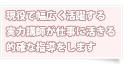 現役で幅広く活躍する実力講師が仕事に活きる的確な指導をします